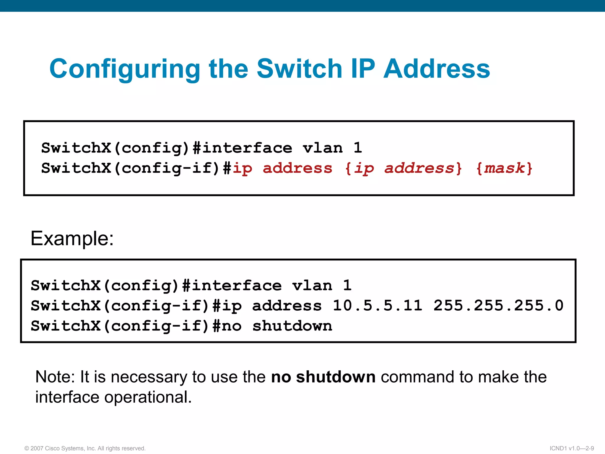 © 2007 Cisco Systems, Inc. All rights reserved. ICND1 v1.0—2-9
Example:
SwitchX(config)#interface vlan 1
SwitchX(config-if)#ip address 10.5.5.11 255.255.255.0
SwitchX(config-if)#no shutdown
Note: It is necessary to use the no shutdown command to make the
interface operational.
SwitchX(config)#interface vlan 1
SwitchX(config-if)#ip address {ip address} {mask}
Configuring the Switch IP Address
 