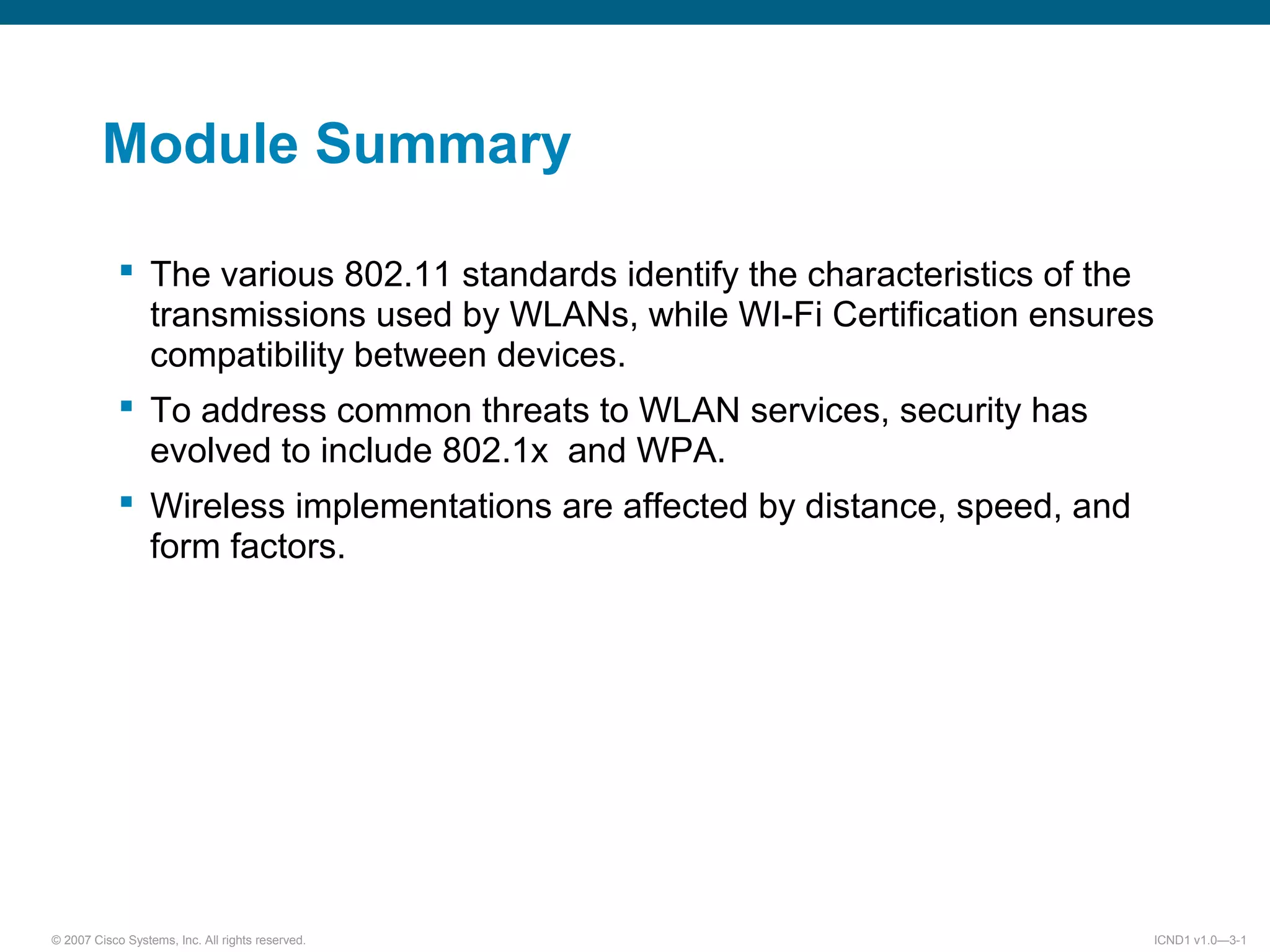 © 2007 Cisco Systems, Inc. All rights reserved. ICND1 v1.0—3-1
Module Summary
The various 802.11 standards identify the characteristics of the
transmissions used by WLANs, while WI-Fi Certification ensures
compatibility between devices.
To address common threats to WLAN services, security has
evolved to include 802.1x and WPA.
Wireless implementations are affected by distance, speed, and
form factors.