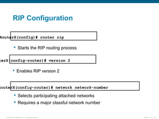© 2007 Cisco Systems, Inc. All rights reserved. ICND1 v1.0—5-13
 Starts the RIP routing process
RouterX(config)# router rip
RouterX(config-router)# network network-number
 Selects participating attached networks
 Requires a major classful network number
RIP Configuration
 Enables RIP version 2
terX(config-router)# version 2
 