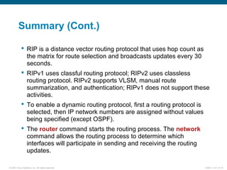 © 2007 Cisco Systems, Inc. All rights reserved. ICND1 v1.0—5-19
Summary (Cont.)
 RIP is a distance vector routing protocol that uses hop count as
the matrix for route selection and broadcasts updates every 30
seconds.
 RIPv1 uses classful routing protocol; RIPv2 uses classless
routing protocol. RIPv2 supports VLSM, manual route
summarization, and authentication; RIPv1 does not support these
activities.
 To enable a dynamic routing protocol, first a routing protocol is
selected, then IP network numbers are assigned without values
being specified (except OSPF).
 The router command starts the routing process. The network
command allows the routing process to determine which
interfaces will participate in sending and receiving the routing
updates.
 