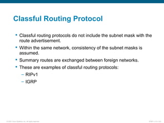 © 2007 Cisco Systems, Inc. All rights reserved. ICND1 v1.0—5-6
Classful Routing Protocol
 Classful routing protocols do not include the subnet mask with the
route advertisement.
 Within the same network, consistency of the subnet masks is
assumed.
 Summary routes are exchanged between foreign networks.
 These are examples of classful routing protocols:
– RIPv1
– IGRP
 
