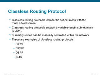 © 2007 Cisco Systems, Inc. All rights reserved. ICND1 v1.0—5-7
Classless Routing Protocol
 Classless routing protocols include the subnet mask with the
route advertisement.
 Classless routing protocols support a variable-length subnet mask
(VLSM).
 Summary routes can be manually controlled within the network.
 These are examples of classless routing protocols:
– RIPv2
– EIGRP
– OSPF
– IS-IS
 