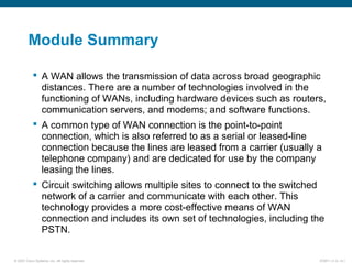 © 2007 Cisco Systems, Inc. All rights reserved. ICND1 v1.0—5-1
Module Summary
 A WAN allows the transmission of data across broad geographic
distances. There are a number of technologies involved in the
functioning of WANs, including hardware devices such as routers,
communication servers, and modems; and software functions.
 A common type of WAN connection is the point-to-point
connection, which is also referred to as a serial or leased-line
connection because the lines are leased from a carrier (usually a
telephone company) and are dedicated for use by the company
leasing the lines.
 Circuit switching allows multiple sites to connect to the switched
network of a carrier and communicate with each other. This
technology provides a more cost-effective means of WAN
connection and includes its own set of technologies, including the
PSTN.
 