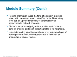 © 2007 Cisco Systems, Inc. All rights reserved. ICND1 v1.0—5-2
Module Summary (Cont.)
 Routing information takes the form of entries in a routing
table, with one entry for each identified route. The routing
table can be updated manually or automatically to
accommodate network changes.
 Distance vector routing algorithms enable each router to
send all or some portion of its routing table to its neighbors.
 Link-state routing algorithms maintain a complex database of
topology information, which routers use to maintain full
knowledge of distant routers.
 