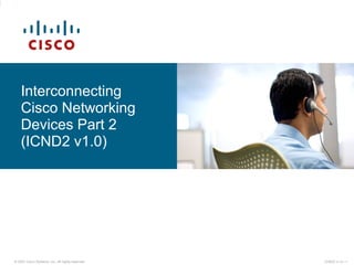 © 2007 Cisco Systems, Inc. All rights reserved. ICND2 v1.0—1
Interconnecting
Cisco Networking
Devices Part 2
(ICND2 v1.0)
 
