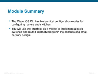 © 2007 Cisco Systems, Inc. All rights reserved. ICND2 v1.0—1-1
Module Summary
 The Cisco IOS CLI has hierarchical configuration modes for
configuring routers and switches.
 You will use this interface as a means to implement a basic
switched and routed internetwork within the confines of a small
network design.
 