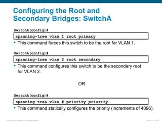 © 2007 Cisco Systems, Inc. All rights reserved. ICND2 v1.0—2-27
Configuring the Root and
Secondary Bridges: SwitchA
spanning-tree vlan 1 root primary
 This command forces this switch to be the root for VLAN 1.
spanning-tree vlan 2 root secondary
 This command configures this switch to be the secondary root
for VLAN 2.
OR
spanning-tree vlan # priority priority
 This command statically configures the priority (increments of 4096).
SwitchA(config)#
SwitchA(config)#
SwitchA(config)#
 