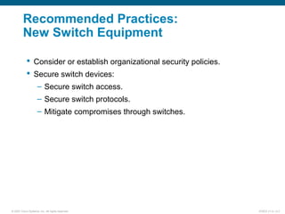 © 2007 Cisco Systems, Inc. All rights reserved. ICND2 v1.0—2-3
Recommended Practices:
New Switch Equipment
 Consider or establish organizational security policies.
 Secure switch devices:
– Secure switch access.
– Secure switch protocols.
– Mitigate compromises through switches.
 