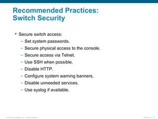 © 2007 Cisco Systems, Inc. All rights reserved. ICND2 v1.0—2-4
Recommended Practices:
Switch Security
 Secure switch access:
– Set system passwords.
– Secure physical access to the console.
– Secure access via Telnet.
– Use SSH when possible.
– Disable HTTP.
– Configure system warning banners.
– Disable unneeded services.
– Use syslog if available.
 