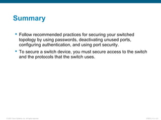 © 2007 Cisco Systems, Inc. All rights reserved. ICND2 v1.0—2-9
Summary
 Follow recommended practices for securing your switched
topology by using passwords, deactivating unused ports,
configuring authentication, and using port security.
 To secure a switch device, you must secure access to the switch
and the protocols that the switch uses.
 