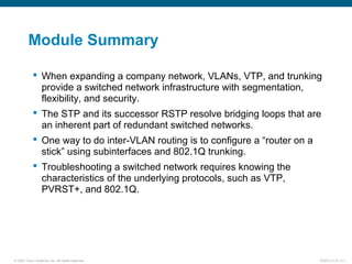 © 2007 Cisco Systems, Inc. All rights reserved. ICND2 v1.0—2-1
Module Summary
 When expanding a company network, VLANs, VTP, and trunking
provide a switched network infrastructure with segmentation,
flexibility, and security.
 The STP and its successor RSTP resolve bridging loops that are
an inherent part of redundant switched networks.
 One way to do inter-VLAN routing is to configure a “router on a
stick” using subinterfaces and 802.1Q trunking.
 Troubleshooting a switched network requires knowing the
characteristics of the underlying protocols, such as VTP,
PVRST+, and 802.1Q.
 