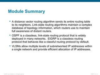 © 2007 Cisco Systems, Inc. All rights reserved. ICND2 v1.0—3-1
Module Summary
 A distance vector routing algorithm sends its entire routing table
to its neighbors. Link-state routing algorithms maintain a complex
database of topology information, which routers use to maintain
full awareness of distant routers.
 OSPF is a classless, link-state routing protocol that is widely
deployed in many networks. EIGRP is a classless routing
protocol that behaves like a classful routing protocol by default.
 VLSMs allow multiple levels of subnetworked IP addresses within
a single network and provide efficient allocation of IP addresses.
 