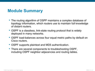 © 2007 Cisco Systems, Inc. All rights reserved. ICND2 v1.0—4-1
Module Summary
 The routing algorithm of OSPF maintains a complex database of
topology information, which routers use to maintain full knowledge
of distant routers.
 OSPF is a classless, link-state routing protocol that is widely
deployed in many networks.
 OSPF load-balances across four equal metric paths by default on
Cisco routers.
 OSPF supports plaintext and MD5 authentication.
 There are several components to troubleshooting OSPF,
including OSPF neighbor adjacencies and routing tables.
 