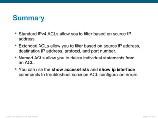© 2007 Cisco Systems, Inc. All rights reserved. ICND2 v1.0—6-25
Summary
 Standard IPv4 ACLs allow you to filter based on source IP
address.
 Extended ACLs allow you to filter based on source IP address,
destination IP address, protocol, and port number.
 Named ACLs allow you to delete individual statements from
an ACL.
 You can use the show access-lists and show ip interface
commands to troubleshoot common ACL configuration errors.
 
