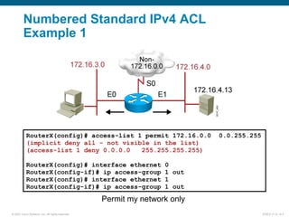 © 2007 Cisco Systems, Inc. All rights reserved. ICND2 v1.0—6-4
Permit my network only
Numbered Standard IPv4 ACL
Example 1
RouterX(config)# access-list 1 permit 172.16.0.0 0.0.255.255
(implicit deny all - not visible in the list)
(access-list 1 deny 0.0.0.0 255.255.255.255)
RouterX(config)# interface ethernet 0
RouterX(config-if)# ip access-group 1 out
RouterX(config)# interface ethernet 1
RouterX(config-if)# ip access-group 1 out
 