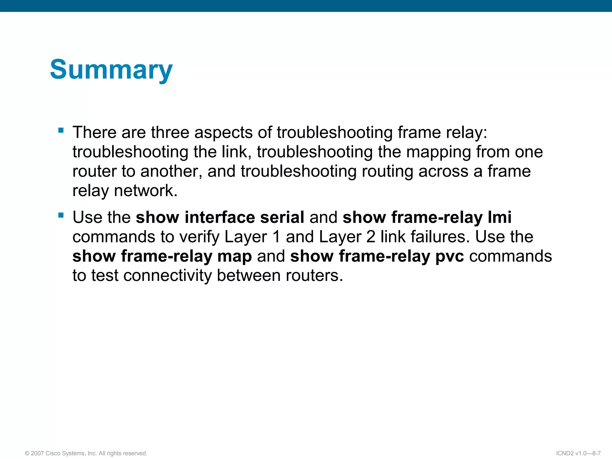 © 2007 Cisco Systems, Inc. All rights reserved. ICND2 v1.0—8-7
Summary
There are three aspects of troubleshooting frame relay:
troubleshooting the link, troubleshooting the mapping from one
router to another, and troubleshooting routing across a frame
relay network.
Use the show interface serial and show frame-relay lmi
commands to verify Layer 1 and Layer 2 link failures. Use the
show frame-relay map and show frame-relay pvc commands
to test connectivity between routers.