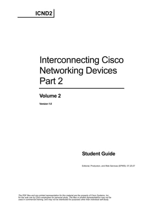ICND2

Interconnecting Cisco
Networking Devices
Part 2
Volume 2
Version 1.0

Student Guide
Editorial, Production, and Web Services (EPWS): 07.25.07

The PDF files and any printed representation for this material are the property of Cisco Systems, Inc.,
for the sole use by Cisco employees for personal study. The files or printed representations may not be
used in commercial training, and may not be distributed for purposes other than individual self-study.

 