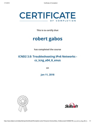 1/11/2018 Certificate of Completion
https://ieee.skillport.com/skillportfe/reportCertificateOfCompletion.action?timezone=America/New_York&courseid=CDE$64799:_ss_cca:cc_icng_a04_it… 1/1
This is to certify that
robert gabos
has completed the course
ICND2 3.0: Troubleshooting IPv6 Networks -
cc_icng_a04_it_enus
on
Jan 11, 2018
 