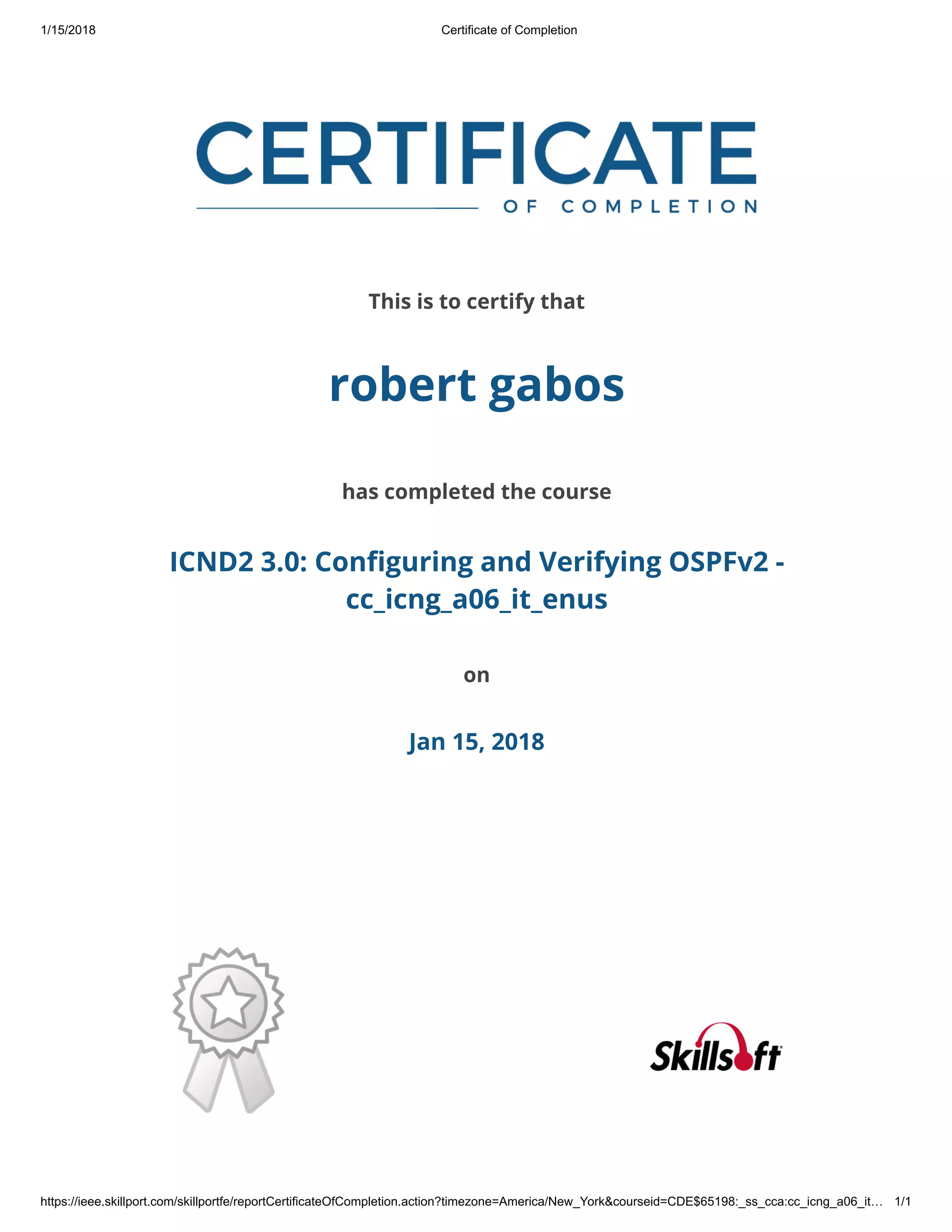 1/15/2018 Certificate of Completion
https://ieee.skillport.com/skillportfe/reportCertificateOfCompletion.action?timezone=America/New_York&courseid=CDE$65198:_ss_cca:cc_icng_a06_it… 1/1
This is to certify that
robert gabos
has completed the course
ICND2 3.0: Configuring and Verifying OSPFv2 -
cc_icng_a06_it_enus
on
Jan 15, 2018