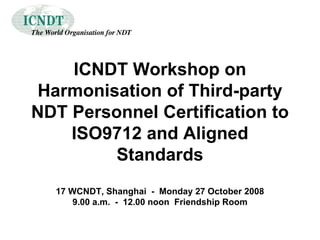 ICNDT Workshop on Harmonisation of Third-party NDT Personnel Certification to ISO9712 and Aligned Standards 17 WCNDT, Shanghai  -  Monday 27 October 2008 9.00 a.m.  -  12.00 noon  Friendship Room 