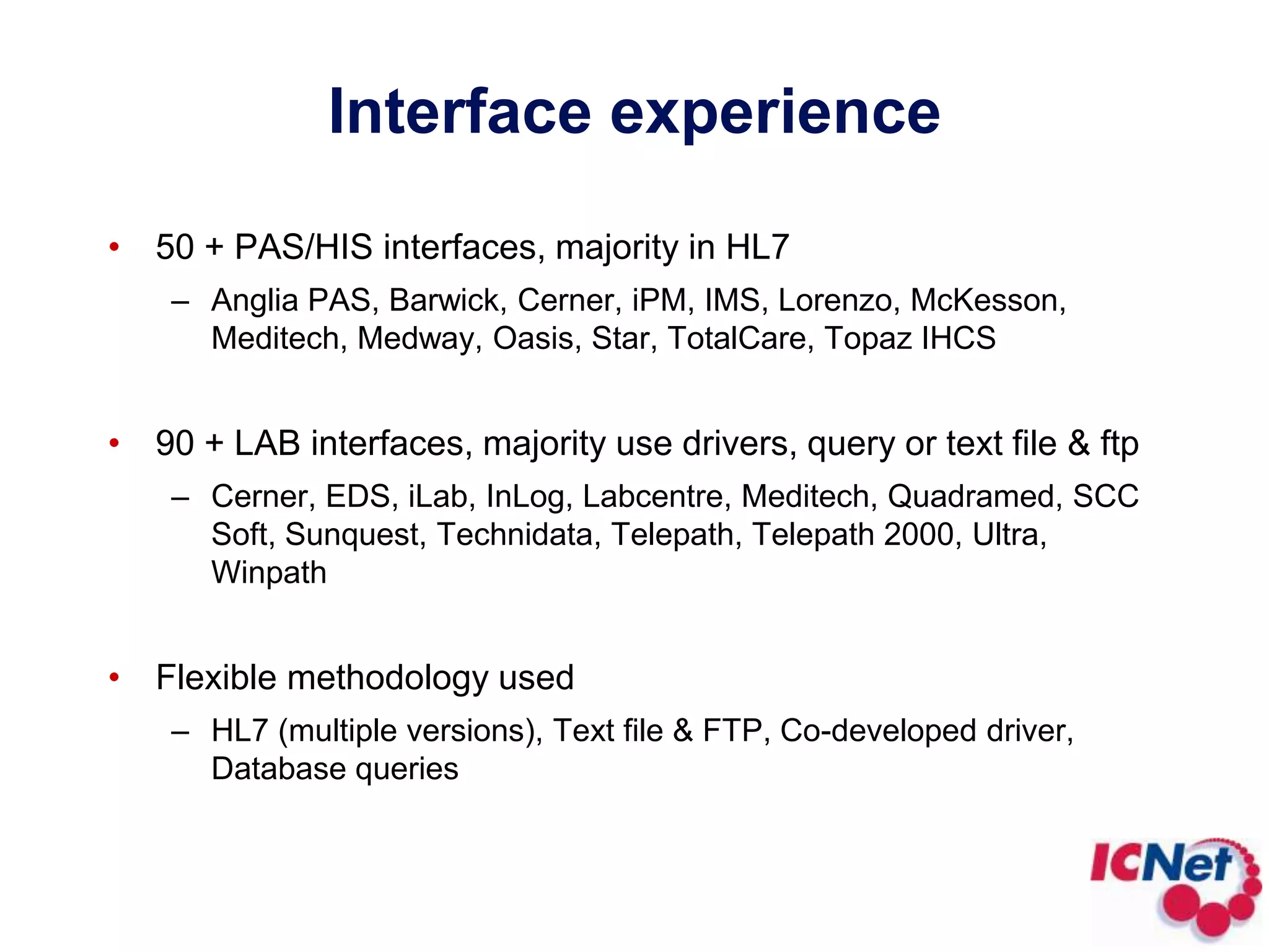 Interface experience50 + PAS/HIS interfaces, majority in HL7Anglia PAS, Barwick, Cerner, iPM, IMS, Lorenzo, McKesson, Meditech, Medway, Oasis, Star, TotalCare, Topaz IHCS 90 + LAB interfaces, majority use drivers, query or text file & ftpCerner, EDS, iLab, InLog, Labcentre, Meditech, Quadramed, SCC Soft, Sunquest, Technidata, Telepath, Telepath 2000, Ultra, Winpath Flexible methodology usedHL7 (multiple versions), Text file & FTP, Co-developed driver, Database queries