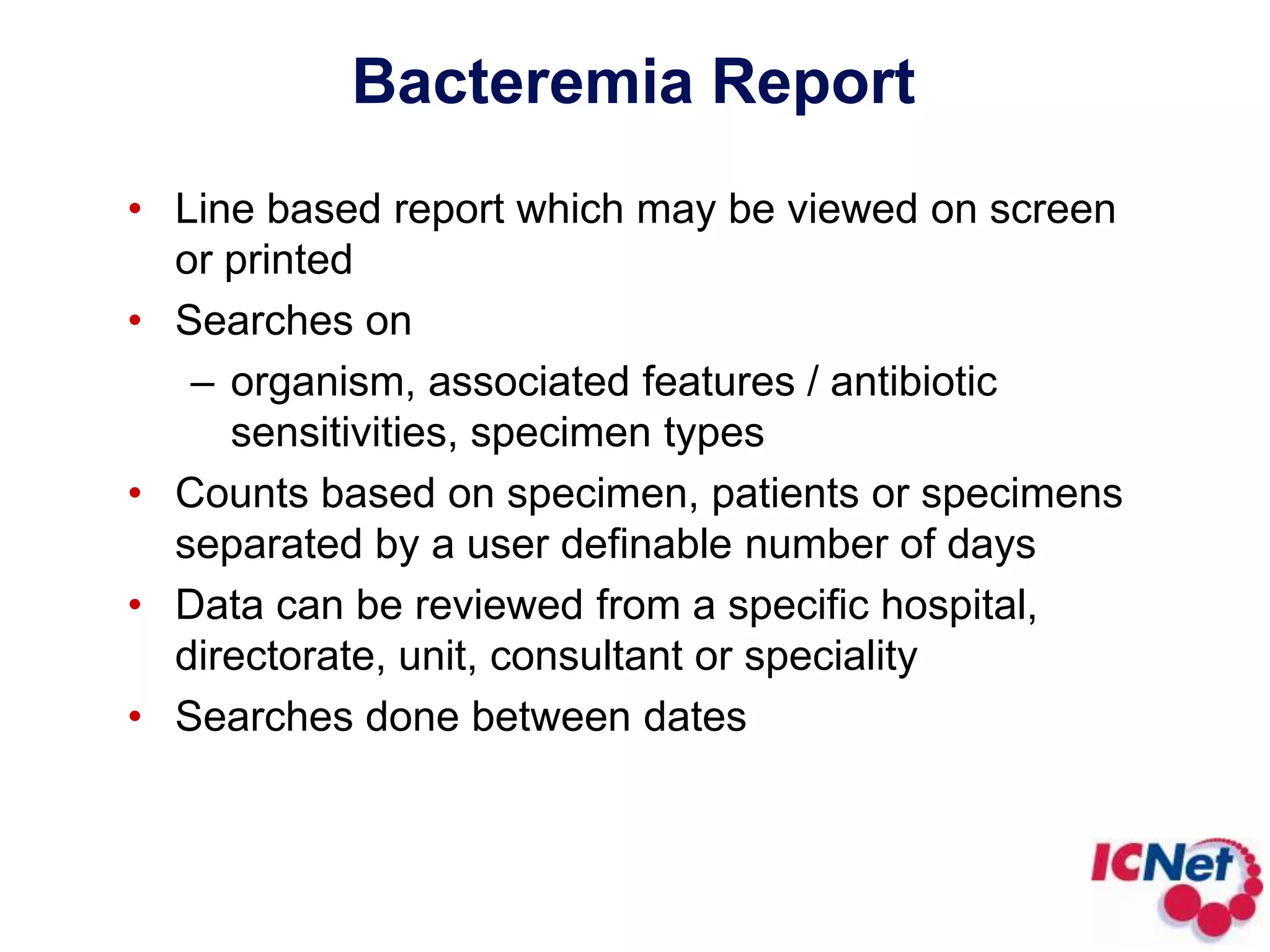 Bacteremia ReportLine based report which may be viewed on screen or printedSearches on organism, associated features / antibiotic sensitivities, specimen typesCounts based on specimen, patients or specimens separated by a user definable number of daysData can be reviewed from a specific hospital, directorate, unit, consultant or specialitySearches done between dates