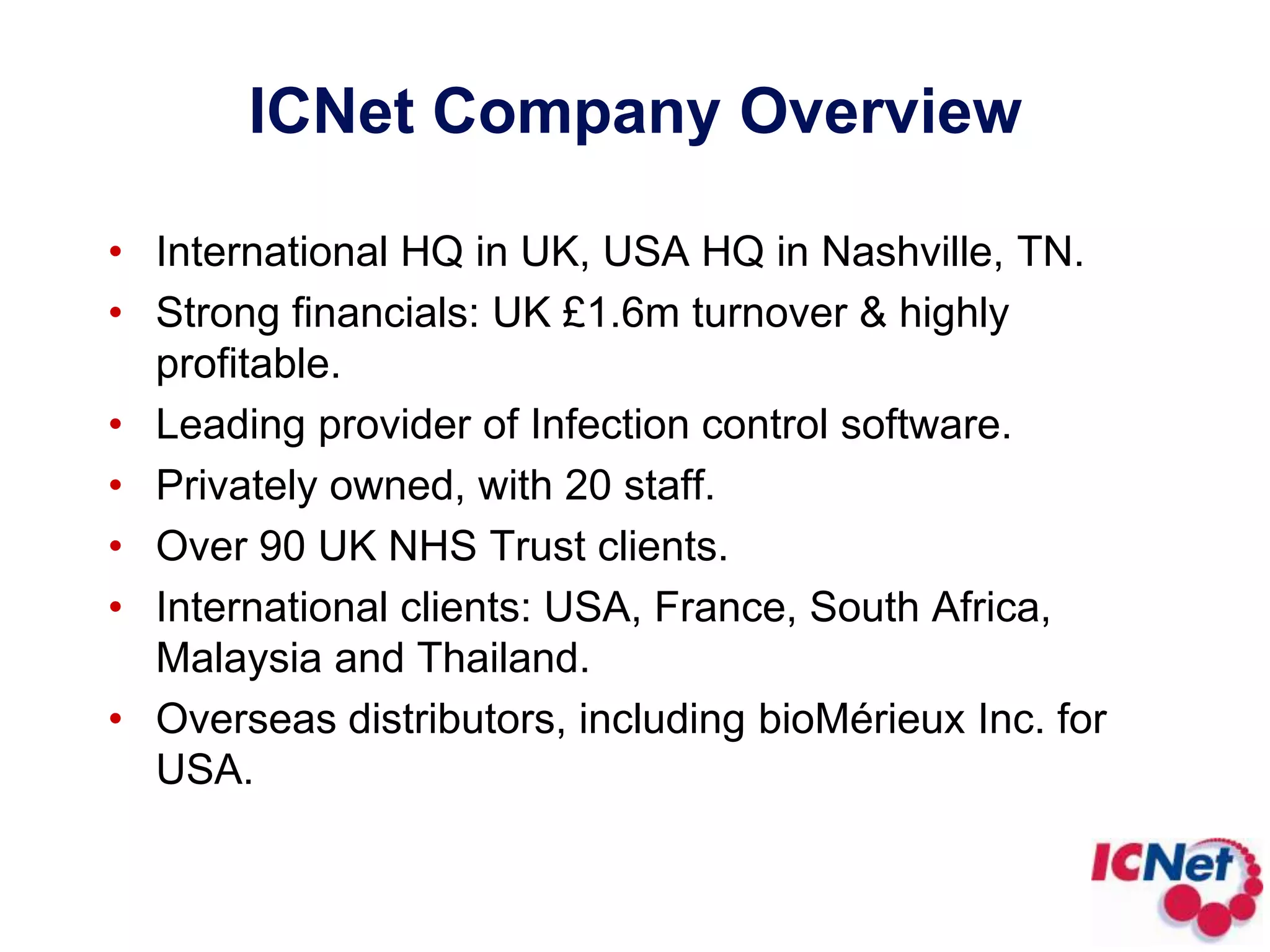 ICNet Company OverviewInternational HQ in UK, USA HQ in Nashville, TN.Strong financials: UK £1.6m turnover & highly profitable.Leading provider of Infection control software.Privately owned, with 20 staff.Over 90 UK NHS Trust clients.International clients: USA, France, South Africa, Malaysia and Thailand.Overseas distributors, including bioMérieux Inc. for USA.