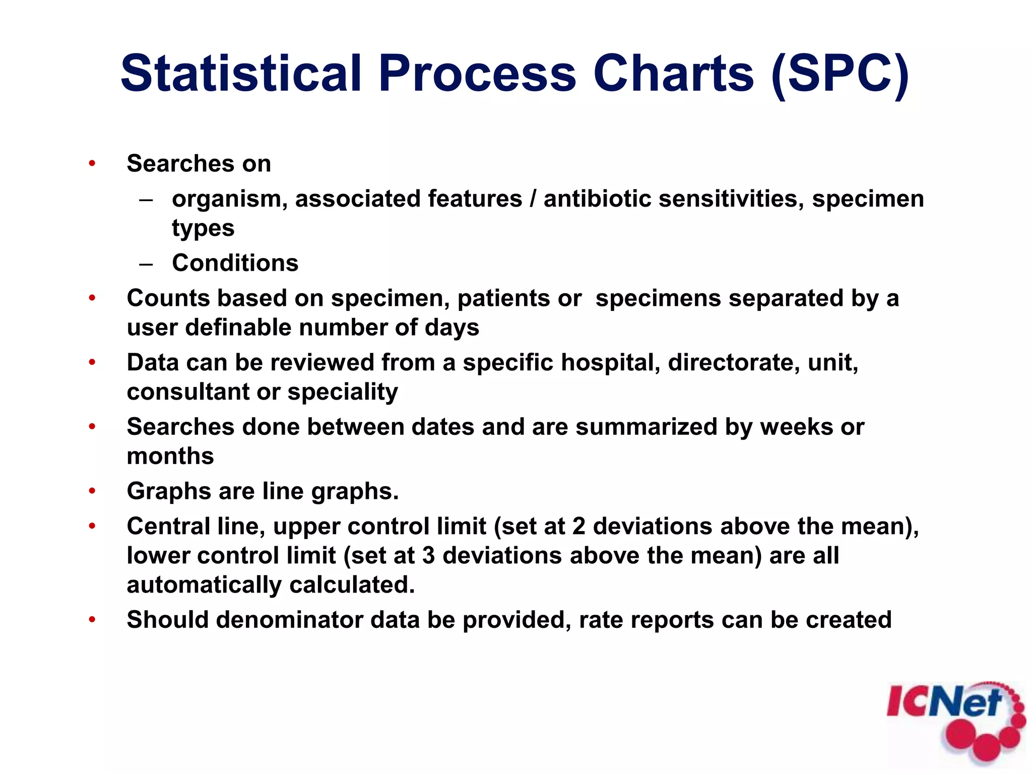 Location Comparison GraphBar graph report, viewing a specific organism or condition over multiple locations.Searches on:organism, associated features / antibiotic sensitivities, specimen typesconditionsCounts based on specimen, patients or  specimens separated by a user definable number of days.Comparisons can be based on hospital, directorate, unit, consultant or speciality.Searchers done between dates.Graphs are summarized into days, weeks, months, quarters or years or a total over the time period.Should denominator data be provided, rate reports can be created.