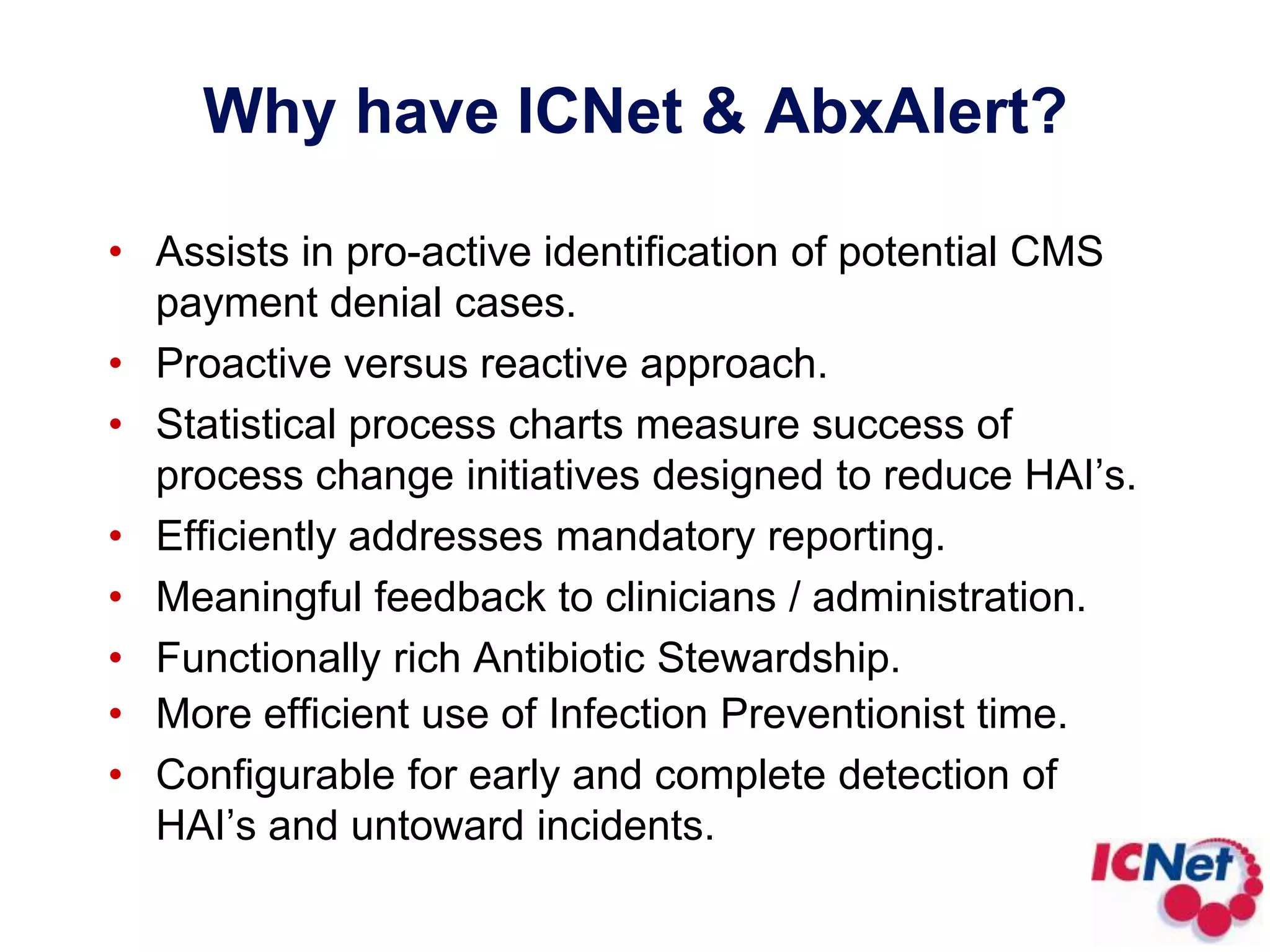 Why have ICNet & AbxAlert?Assists in pro-active identification of potential CMS payment denial cases. Proactive versus reactive approach.Statistical process charts measure success of process change initiatives designed to reduce HAI’s.Efficiently addresses mandatory reporting.Meaningful feedback to clinicians / administration.Functionally rich Antibiotic Stewardship.More efficient use of Infection Preventionist time.Configurable for early and complete detection of HAI’s and untoward incidents.