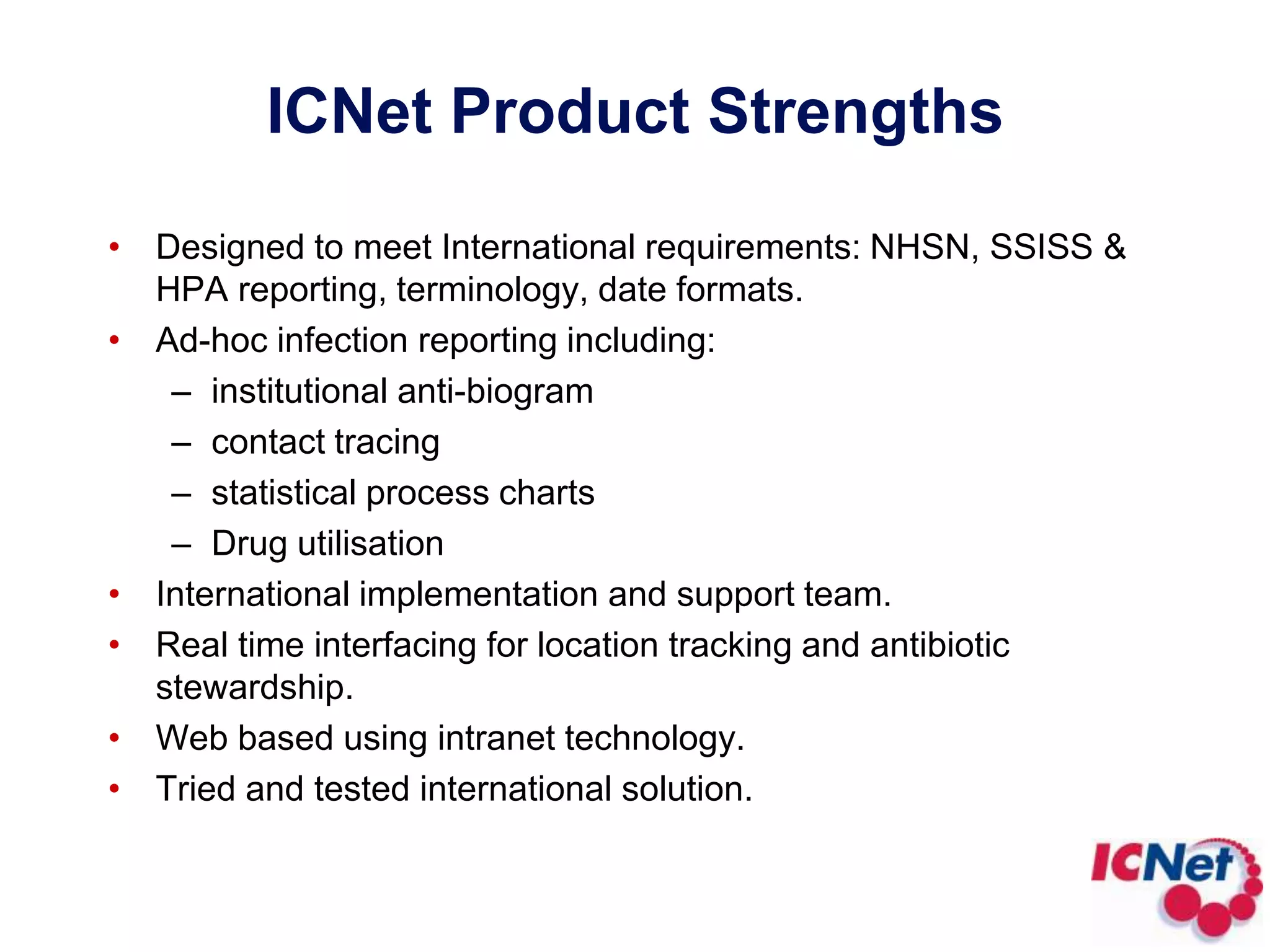 ICNet Product StrengthsDesigned to meet International requirements: NHSN, SSISS & HPA reporting, terminology, date formats.Ad-hoc infection reporting including:institutional anti-biogramcontact tracingstatistical process chartsDrug utilisationInternational implementation and support team.Real time interfacing for location tracking and antibiotic stewardship.Web based using intranet technology.Tried and tested international solution.