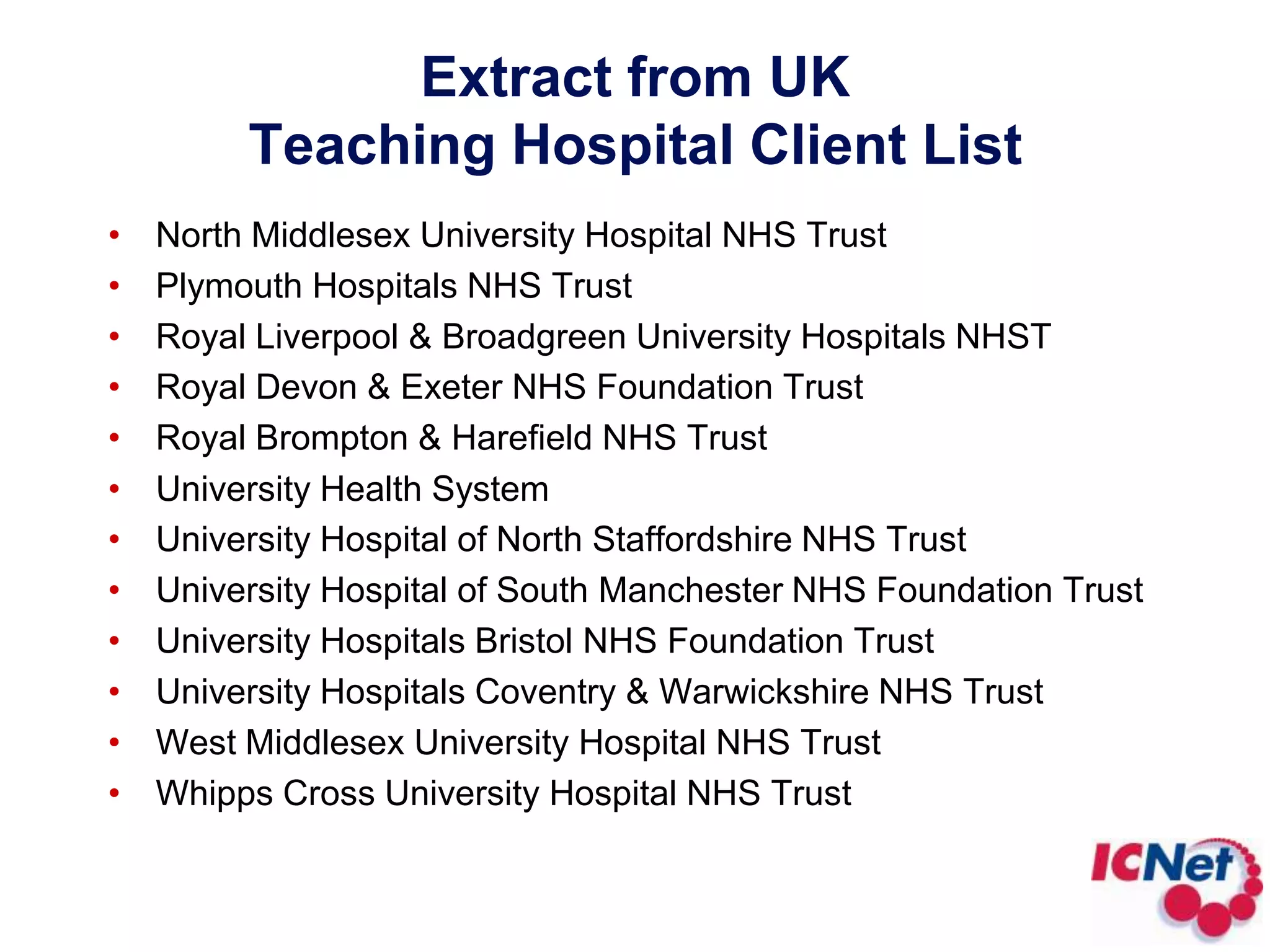 North Middlesex University Hospital NHS Trust Plymouth Hospitals NHS Trust Royal Liverpool & Broadgreen University Hospitals NHST Royal Devon & Exeter NHS Foundation Trust Royal Brompton & Harefield NHS TrustUniversity Health System University Hospital of North Staffordshire NHS Trust University Hospital of South Manchester NHS Foundation Trust University Hospitals Bristol NHS Foundation Trust University Hospitals Coventry & Warwickshire NHS Trust West Middlesex University Hospital NHS Trust Whipps Cross University Hospital NHS Trust Extract from UK Teaching Hospital Client List