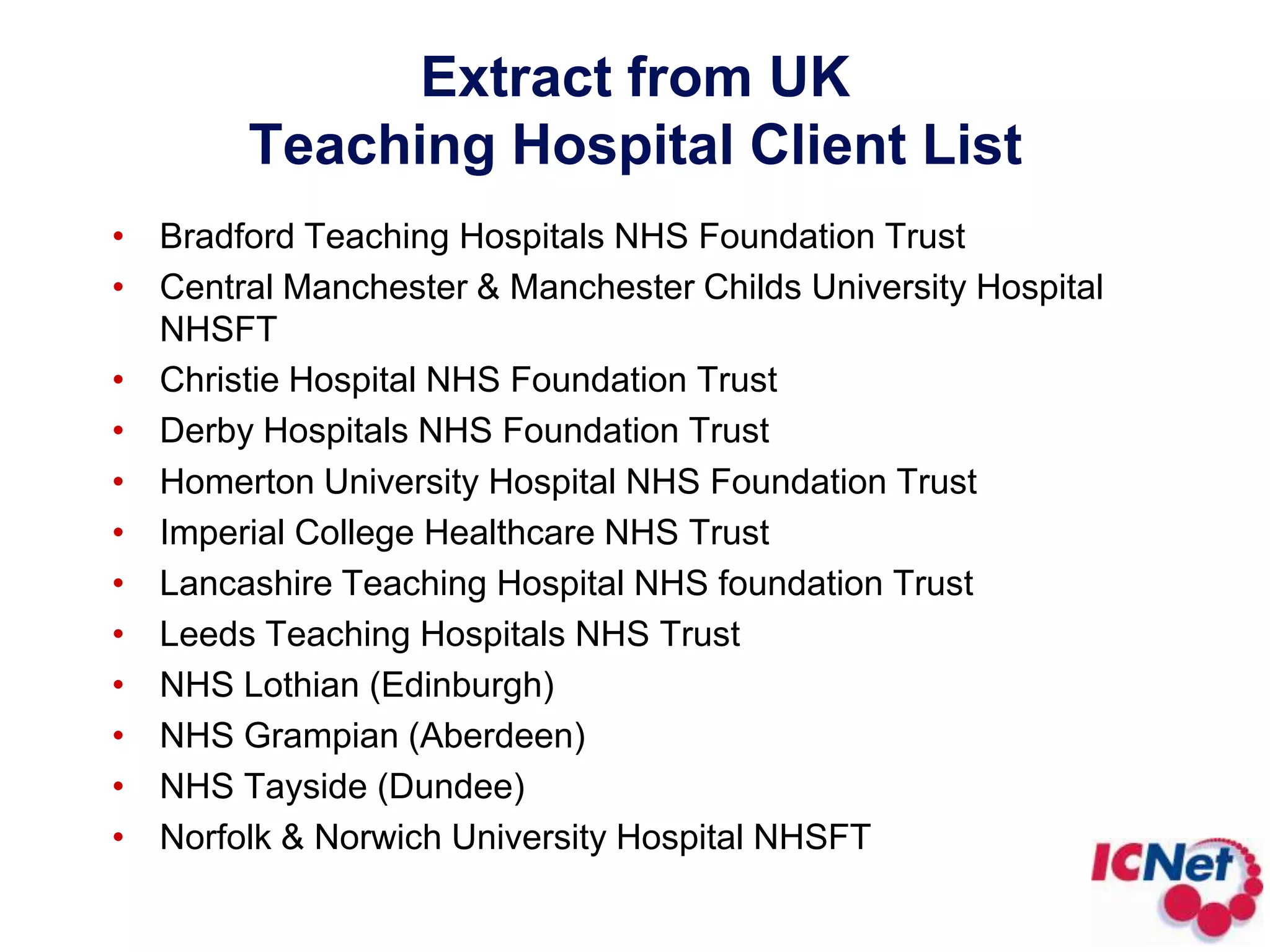 Extract from UK Teaching Hospital Client ListBradford Teaching Hospitals NHS Foundation TrustCentral Manchester & Manchester Childs University Hospital NHSFT Christie Hospital NHS Foundation Trust Derby Hospitals NHS Foundation Trust Homerton University Hospital NHS Foundation Trust Imperial College Healthcare NHS Trust Lancashire Teaching Hospital NHS foundation Trust Leeds Teaching Hospitals NHS Trust NHS Lothian (Edinburgh)NHS Grampian (Aberdeen)NHS Tayside (Dundee)Norfolk & Norwich University Hospital NHSFT 