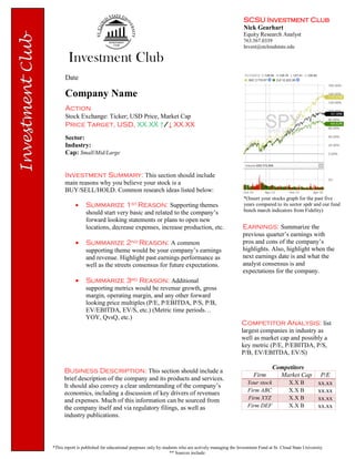 SCSU Investment Club
Nick Gearhart
Equity Research Analyst
763.567.0339
Invest@stcloudstate.edu
*This report is published for educational purposes only by students who are actively managing the Investment Fund at St. Cloud State University
** Sources include:
Investment Summary: This section should include
main reasons why you believe your stock is a
BUY/SELL/HOLD. Common research ideas listed below:
 Summarize 1st Reason: Supporting themes
should start very basic and related to the company’s
forward looking statements or plans to open new
locations, decrease expenses, increase production, etc.
 Summarize 2nd Reason: A common
supporting theme would be your company’s earnings
and revenue. Highlight past earnings performance as
well as the streets consensus for future expectations.
 Summarize 3rd Reason: Additional
supporting metrics would be revenue growth, gross
margin, operating margin, and any other forward
looking price multiples (P/E, P/EBITDA, P/S, P/B,
EV/EBITDA, EV/S, etc.) (Metric time periods…
YOY, QvsQ, etc.)
Date
Company Name
Action
Stock Exchange: Ticker; USD Price, Market Cap
Price Target, USD, XX.XX ↑/↓ XX.XX
Sector:
Industry:
Cap: Small/Mid/Large
Earnings: Summarize the
previous quarter’s earnings with
pros and cons of the company’s
highlights. Also, highlight when the
next earnings date is and what the
analyst consensus is and
expectations for the company.
*(Insert your stocks graph for the past five
years compared to its sector spdr and our fund
bench march indicators from Fidelity)
Business Description: This section should include a
brief description of the company and its products and services.
It should also convey a clear understanding of the company’s
economics, including a discussion of key drivers of revenues
and expenses. Much of this information can be sourced from
the company itself and via regulatory filings, as well as
industry publications.
Competitor Analysis: list
largest companies in industry as
well as market cap and possibly a
key metric (P/E, P/EBITDA, P/S,
P/B, EV/EBITDA, EV/S)
Competitors
Firm Market Cap P/E
Your stock X.X B xx.xx
Firm ABC X.X B xx.xx
Firm XYZ X.X B xx.xx
Firm DEF X.X B xx.xx
 