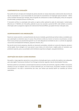 22
CUMPRIMENTO DA LEGISLAÇÃO
Na escolha do local e da época de instalação das plantas deverão ser sempre observadas condicionantes decorrentes do
tipo de propriedade em causa (necessidade de autorização do proprietário) e de legislação especial aplicável – defesa
contra incêndios florestais (por exemplo, faixas de gestão de combustível no redor de edificações), linhas de transporte
de eletricidade, proteção da fauna e da flora, etc..
É necessário verificar se a plantação está sujeita ao regime jurídico aplicável às ações de arborização e rearborização
(Decreto-Lei n.º 96/2013, de 19 de julho), podendo-se para isso consultar o portal do ICNF, onde também se encontra
informação sobre os programas regionais de ordenamento florestal (PROF), que podem fornecer indicações úteis.
ACOMPANHAMENTO DAS ARBORIZAÇÕES
Deverá ser sempre previsto o acompanhamento das árvores instaladas, garantindo que tenham todas as condições para
que a plantação ou sementeira seja um sucesso. Nos primeiros verões (ou mesmo no inverno e na primavera, se estes
forem secos) sempre que possível deve garantir-se um nível adequado da humidade do solo e o controlo da vegetação
concorrente (nomeadamente herbáceas, pequenos arbustos, etc.).
No caso de serem árvores pequenas, deverão ser claramente assinaladas, evitando-se o acesso de máquinas, pessoas e
animais (gado, fauna selvagem, etc.) que possam causar danos; em certos locais e regiões pode ser necessário usar
protetores especiais, para a sua proteção contra herbívoros (seja fauna selvagem, seja gado doméstico).
ADAPTAÇÃO AOS SOLOS E CLIMAS REGIONAIS
No quadro e mapa seguintes apresenta-se uma primeira orientação geral para a escolha das espécies mais adequadas
para cada região (“macrozonas climáticas”) em Portugal continental, segundo o tipo de sítio/estações florestais.
No Anexo poderá ser consultada a caracterização dos diversos concelhos do Continente, segundo os PROF e macrozonas
climáticas em que se integram. Deve ser contudo salientado que, em muitos locais, há grandes variações nos fatores
microclimáticos e nos tipos e características dos solos, que sempre que possível devem ser avaliados por técnico
especialista.
 