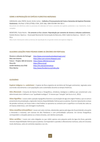 28
SOBRE A REPRODUÇÃO DE ESPÉCIES FLORESTAIS INDÍGENAS
CARVALHO, João; PINTO, Goreti; SILVA, Carlos – Colheita e Processamento de Frutos e Sementes de Espécies Florestais
Autóctones. Vila Real: UTAD (CITAB) e ICNF, 2014. 80p. ISBN 978-989-704-182-2.
Documento de referência sobre os processos de obtenção de frutos e sementes de espécies autóctones e seu tratamento, muito
completo.
MONTEIRO, Paulo Rocha – Da semente se faz a árvore. Reprodução por semente de árvores e arbustos autóctones.
Castelo Branco: Quercus – Associação Nacional de Conservação da Natureza, 2010. Cadernos Quercus – Série D – n.º 6.
92 p.
Obra muito interessante sobre as técnicas de reprodução de um grande número de espécies indígenas.
ALGUMAS LIGAÇÕES PARA PÁGINAS SOBRE AS ÁRVORES EM PORTUGAL
Árvores e arbustos de Portugal http://www.arvoresearbustosdeportugal.com/
Dias com árvores https://dias-com-arvores.blogspot.com/
Futuro – Projeto 100 mil árvores https://www.100milarvores.pt/
Flora-On https://flora-on.pt/
Jardim Botânico da UTAD https://jb.utad.pt/ctematicas
Flora Iberica http://www.floraiberica.es/index.php
GLOSSÁRIO
Espécie indígena (ou autóctone) | Espécie da flora originária do território de Portugal continental, registada como
ocorrendo naturalmente e com populações auto-sustentadas durante os tempos históricos.
Sítio (florestal) | Conjunto de fatores físicos e fisiográficos, climáticos, biológicos e edáficos que caracterizam uma
determinada área e definem a sua “qualidade ecológica”. O mesmo que “estação” (de ALVES et al., 2012).
Sítios higrófilos | Locais onde a posição topográfica favorece a acumulação de água de origem freática, que se soma à
proveniente da precipitação, originando maiores disponibilidades hídricas para as plantas. Ocorrem tipicamente na base
de paredes rochosas, em locais onde o nível freático se aproxima ou contacta com a superfície e no fundo dos vales ou
em bacias endorreicas, com drenagem insuficiente.
Sítios mesófilos (climatófilos) | Locais com solos normais, abastecidos apenas pela água da chuva (retendo uma parte
e drenando a restante), sem excesso de iões fitotóxicos e com profundidade suficiente. Em termos fisiográficos
correspondem a situações planas ou a meias-encostas, sem declive acentuado.
Sítios xerófilos | Locais com solos delgados ou que retêm apenas uma pequena parte da água da chuva, gerando
menores disponibilidades hídricas para as plantas. Correspondem a paredes e afloramentos rochosos, solos em encostas
muito declivosas, solos em vertentes expostas a sul, etc..
 