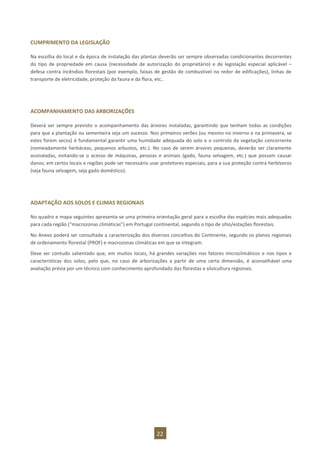22
CUMPRIMENTO DA LEGISLAÇÃO
Na escolha do local e da época de instalação das plantas deverão ser sempre observadas condicionantes decorrentes
do tipo de propriedade em causa (necessidade de autorização do proprietário) e de legislação especial aplicável –
defesa contra incêndios florestais (por exemplo, faixas de gestão de combustível no redor de edificações), linhas de
transporte de eletricidade, proteção da fauna e da flora, etc..
ACOMPANHAMENTO DAS ARBORIZAÇÕES
Deverá ser sempre previsto o acompanhamento das árvores instaladas, garantindo que tenham todas as condições
para que a plantação ou sementeira seja um sucesso. Nos primeiros verões (ou mesmo no inverno e na primavera, se
estes forem secos) é fundamental garantir uma humidade adequada do solo e o controlo da vegetação concorrente
(nomeadamente herbáceas, pequenos arbustos, etc.). No caso de serem árvores pequenas, deverão ser claramente
assinaladas, evitando-se o acesso de máquinas, pessoas e animais (gado, fauna selvagem, etc.) que possam causar
danos; em certos locais e regiões pode ser necessário usar protetores especiais, para a sua proteção contra herbívoros
(seja fauna selvagem, seja gado doméstico).
ADAPTAÇÃO AOS SOLOS E CLIMAS REGIONAIS
No quadro e mapa seguintes apresenta-se uma primeira orientação geral para a escolha das espécies mais adequadas
para cada região (“macrozonas climáticas”) em Portugal continental, segundo o tipo de sítio/estações florestais.
No Anexo poderá ser consultada a caracterização dos diversos concelhos do Continente, segundo os planos regionais
de ordenamento florestal (PROF) e macrozonas climáticas em que se integram.
Deve ser contudo salientado que, em muitos locais, há grandes variações nos fatores microclimáticos e nos tipos e
características dos solos, pelo que, no caso de arborizações a partir de uma certa dimensão, é aconselhável uma
avaliação prévia por um técnico com conhecimento aprofundado das florestas e silvicultura regionais.
 