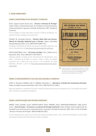26
4. PARA SABER MAIS
SOBRE A IMPORTÂNCIA DAS ÁRVORES E FLORESTAS
SILVA, Joaquim Sande (Coord. Ed.) – Árvores e Florestas de Portugal.
Lisboa: Público, Comunicação Social, SA, Fundação Luso-Americana para
o Desenvolvimento e Liga para a Proteção da Natureza, 2007. Coleção de
9 volumes.
A mais completa e recente visão sobre as árvores e florestas portuguesas, nas
vertentes histórica, ecológica e socio-económica.
COLAÇO, M. Conceição (Coord.) – Floresta, Muito Mais que Árvores.
Manual de Educação Ambiental para a Floresta. Lisboa: Autoridade
Florestal Nacional, 2011. 127 p. ISBN 978-972-8097-74-5.
Introdução à importância da floresta, para apoio às atividades educativas e de
ensino. Acessível a partir de http://www.icnf.pt/portal/agir/rec-did/florest
ARTHUS-BERTRAND, Yann – Of Forests and Men. Paris: Éditions de La
Martinière, 2011. 192 p. ISBN 978-2-7324-4593-9.
Publicação editada no âmbito do Ano Internacional das Florestas-2011, versa
sobre a relevância das florestas no mundo e sobre as ações de proteção
necessárias para a defesa dos seus recursos e das sociedades que delas
dependem. Acessível a partir de http://www.desforetsetdeshommes.org/pt-
pt/node/340
SOBRE O FUNCIONAMENTO E CULTURA DAS ÁRVORES E FLORESTAS
ALVES, A. Monteiro; PEREIRA, João S.; CORREIA, Alexandre V. – Silvicultura. A Gestão dos Ecossistemas Florestais.
Lisboa: Fundação Calouste Gulbenkian, 2012. 597 p. ISBN 978-972-31-1460-7.
Obra que estabelece os fundamentos técnicos e científicos da gestão das árvores e das florestas, com a informação mais recente
sobre as espécies e ecossistemas portugueses.
SOBRE A IDENTIFICAÇÃO DAS ÁRVORES INDÍGENAS
BINGRE, Pedro; AGUIAR, Carlos; ESPÍRITO-SANTO, Dalila; ARSÉNIO, Pedro; MONTEIRO-HENRIQUES, Tiago (Coord.
cient.) – Guia de Campo – As árvores e os arbustos de Portugal continental. Lisboa: Público, Comunicação Social, SA,
Fundação Luso-Americana para o Desenvolvimento e Liga para a Proteção da Natureza, 2007. 462 p. Vol IX da Coleção
“Árvores e Florestas de Portugal”. ISBN 978-989-619-106-1.
O mais completo guia de campo para as árvores de Portugal continental, sendo o único manual de identificação e caracterização
das espécies produzido especificamente para o público português.
Capa do opúsculo “A Utilidade das Árvores” (1916),
da autoria do Prof. Mário de Azevedo Gomes, uma
das mais marcantes obras de divulgação sobre
árvores e florestas editada no Século XX.
 