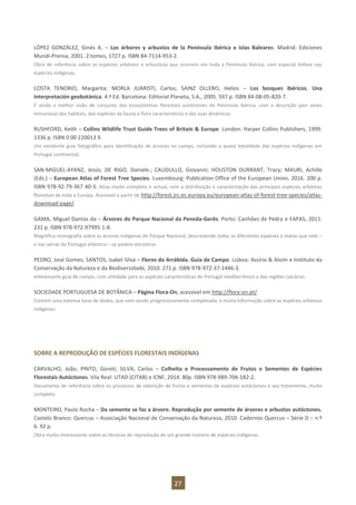 27
LÓPEZ GONZÁLEZ, Ginés A. – Los árbores y arbustos de la Península Ibérica e Islas Baleares. Madrid: Ediciones
Mundi-Prensa, 2001. 2 tomos, 1727 p. ISBN 84-7114-953-2.
Obra de referência sobre as espécies arbóreas e arbustivas que ocorrem em toda a Península Ibérica, com especial ênfase nas
espécies indígenas.
COSTA TENORIO, Margarita; MORLA JUARISTI, Carlos; SAINZ OLLERO, Helios – Los bosques ibéricos. Una
interpretación geobotánica. 4.ª Ed. Barcelona: Editorial Planeta, S.A., 2005. 597 p. ISBN 84-08-05-820-7.
É ainda a melhor visão de conjunto dos ecossistemas florestais autóctones da Península Ibérica, com a descrição (por vezes
minuciosa) dos habitats, das espécies da fauna e flora característicos e das suas dinâmicas.
RUSHFORD, Keith – Collins Wildlife Trust Guide Trees of Britain & Europe. London: Harper Collins Publishers, 1999.
1336 p. ISBN 0 00 220013 9.
Um excelente guia fotográfico para identificação de árvores no campo, incluindo a quase totalidade das espécies indígenas em
Portugal continental.
SAN-MIGUEL-AYANZ, Jesús; DE RIGO, Daniele.; CAUDULLO, Giovanni; HOUSTON DURRANT, Tracy; MAURI, Achille
(Eds.) – European Atlas of Forest Tree Species. Luxembourg: Publication Office of the European Union, 2016. 200 p.
ISBN 978-92-79-367 40-3. Atlas muito completo e actual, com a distribuição e caracterização das principais espécies arbóreas
florestais de toda a Europa. Acessível a partir de http://forest.jrc.ec.europa.eu/european-atlas-of-forest-tree-species/atlas-
download-page/
GAMA, Miguel Dantas da – Árvores do Parque Nacional da Peneda-Gerês. Porto: Canhões de Pedra e FAPAS, 2011.
231 p. ISBN 978-972-97995-1-8.
Magnífica monografia sobre as árvores indígenas do Parque Nacional, descrevendo todas as diferentes espécies e matas que nele –
e nas serras do Portugal atlântico – se podem encontrar.
PEDRO, José Gomes; SANTOS, Isabel Silva – Flores da Arrábida. Guia de Campo. Lisboa: Assírio & Alvim e Instituto da
Conservação da Natureza e da Biodiversidade, 2010. 271 p. ISBN 978-972-37-1446-3.
Interessante guia de campo, com utilidade para as espécies características do Portugal mediterrânico e das regiões calcárias.
SOCIEDADE PORTUGUESA DE BOTÂNICA – Página Flora-On, acessível em http://flora-on.pt/.
Contém uma extensa base de dados, que vem sendo progressivamente completada, e muita informação sobre as espécies arbóreas
indígenas.
SOBRE A REPRODUÇÃO DE ESPÉCIES FLORESTAIS INDÍGENAS
CARVALHO, João; PINTO, Goreti; SILVA, Carlos – Colheita e Processamento de Frutos e Sementes de Espécies
Florestais Autóctones. Vila Real: UTAD (CITAB) e ICNF, 2014. 80p. ISBN 978-989-704-182-2.
Documento de referência sobre os processos de obtenção de frutos e sementes de espécies autóctones e seu tratamento, muito
completo.
MONTEIRO, Paulo Rocha – Da semente se faz a árvore. Reprodução por semente de árvores e arbustos autóctones.
Castelo Branco: Quercus – Associação Nacional de Conservação da Natureza, 2010. Cadernos Quercus – Série D – n.º
6. 92 p.
Obra muito interessante sobre as técnicas de reprodução de um grande número de espécies indígenas.
 
