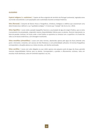 28
GLOSSÁRIO
Espécie indígena (ou autóctone) | Espécie da flora originária do território de Portugal continental, registada como
ocorrendo naturalmente e com populações auto-sustentadas durante os tempos históricos.
Sítio (florestal) | Conjunto de fatores físicos e fisiográficos, climáticos, biológicos e edáficos que caracterizam uma
determinada área e definem a sua “qualidade ecológica”. O mesmo que “estação” (de ALVES et al., 2012).
Sítios higrófilos | Locais onde a posição topográfica favorece a acumulação de água de origem freática, que se soma
à proveniente da precipitação, originando maiores disponibilidades hídricas para as plantas. Ocorrem tipicamente na
base de paredes rochosas, em locais onde o nível freático se aproxima ou contacta com a superfície e no fundo dos
vales ou em bacias endorreicas, com drenagem insuficiente.
Sítios mesófilos (climatófilos) | Locais com solos normais, abastecidos apenas pela água da chuva (retendo uma
parte e drenando a restante), sem excesso de iões fitotóxicos e com profundidade suficiente. Em termos fisiográficos
correspondem a situações planas ou a meias-encostas, sem declive acentuado.
Sítios xerófilos | Locais com solos delgados ou que retêm apenas uma pequena parte da água da chuva, gerando
menores disponibilidades hídricas para as plantas. Correspondem a paredes e afloramentos rochosos, solos em
encostas muito declivosas, solos em vertentes expostas a sul, etc..
 