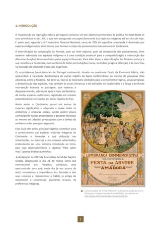 1
1. INTRODUÇÃO
A recuperação da vegetação natural portuguesa constitui um dos objetivos primordiais da política florestal desde os
seus primórdios no séc. XIX, o que tem assegurado um papel dominante das espécies indígenas até aos dias de hoje.
É assim que, segundo o 6.º Inventário Florestal Nacional, cerca de 70% da superfície arborizada é dominada por
espécies indígenas (ou autóctones), que formam os tipos de povoamentos mais comuns no Continente.
A diversificação da composição da floresta, quer ao nível regional, quer da composição dos povoamentos, deve
assentar sobretudo nas espécies indígenas e é uma condição essencial para a compatibilização e valorização das
diferentes funções desempenhadas pelos espaços florestais. Para além disso, a diversificação das florestas reforça a
sua resistência e resiliência, num contexto de fortes perturbações (secas, incêndios, pragas e doenças) e de incerteza
na evolução da sociedade e das suas exigências.
Os ecossistemas (semi-)naturais de Portugal continental, situado no quadrante Oeste da Península Ibérica, não
apresentam a variedade dendrológica de outras regiões da bacia mediterrânica ou mesmo de pequenas ilhas
atlânticas, como a Madeira. Tal deve-se, não só às favoráveis condições para o crescimento vegetal, pouco propícias
à diversificação das espécies, mas também às crises climáticas e de extinções do Quaternário e à longa e profunda
intervenção humana na paisagem, que motivou o
desaparecimento, sobretudo após o início do Neolítico,
de muitas espécies autóctones, registadas em estudos
paloeobotânicos efetuados em várias regiões do País.
Ainda assim, o Continente possui um acervo de
espécies significativo e adaptado a quase todos os
ambientes e procuras sociais, sendo porém pouco
conhecido de muitos proprietários e gestores florestais
ou mesmo de cidadãos preocupados com a defesa do
ambiente e das paisagens regionais.
Este Guia tem como principal objetivo contribuir para
o conhecimento das espécies arbóreas indígenas do
Continente e fomentar a sua utilização nas
arborizações, na natureza e nos espaços urbanizados,
pretendendo ser uma primeira introdução ao tema,
para cujo desenvolvimento o capítulo “Para saber
mais” aponta diversos caminhos.
A declaração de 2012 da Assembleia Geral das Nações
Unidas, designando o dia 21 de março como Dia
Internacional das Florestas, constituiu uma
oportunidade para que, neste dia (e nos outros do
ano!) recordemos a importância das florestas e dos
seus recursos e recuperemos o hábito já antigo de
ativamente o comemorar: plantando árvores, de
preferência indígenas.
Comemorações da “Festa da Árvore” na Amadora, ainda durante a
Monarquia. Imagem retirada de VIEIRA (2004), consultável em
http://www.icnf.pt/portal/agir/comemora/d-flor
 
