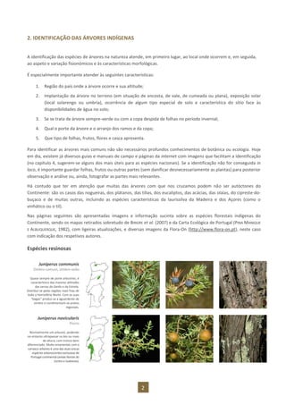 2
2. IDENTIFICAÇÃO DAS ÁRVORES INDÍGENAS
A identificação das espécies de árvores na natureza atende, em primeiro lugar, ao local onde ocorrem e, em seguida,
ao aspeto e variação fisionómicos e às características morfológicas.
É especialmente importante atender às seguintes características:
1. Região do país onde a árvore ocorre e sua altitude;
2. Implantação da árvore no terreno (em situação de encosta, de vale, de cumeada ou plana), exposição solar
(local solarengo ou umbria), ocorrência de algum tipo especial de solo e característica do sítio face às
disponibilidades de água no solo;
3. Se se trata de árvore sempre-verde ou com a copa despida de folhas no período invernal;
4. Qual o porte da árvore e o arranjo dos ramos e da copa;
5. Que tipo de folhas, frutos, flores e casca apresenta.
Para identificar as árvores mais comuns não são necessários profundos conhecimentos de botânica ou ecologia. Hoje
em dia, existem já diversos guias e manuais de campo e páginas da internet com imagens que facilitam a identificação
(no capítulo 4, sugerem-se alguns dos mais úteis para as espécies nacionais). Se a identificação não for conseguida in
loco, é importante guardar folhas, frutos ou outras partes (sem danificar desnecessariamente as plantas) para posterior
observação e análise ou, ainda, fotografar as partes mais relevantes.
Há contudo que ter em atenção que muitas das árvores com que nos cruzamos podem não ser autóctones do
Continente: são os casos das nogueiras, dos plátanos, das tílias, dos eucaliptos, das acácias, das olaias, do cipreste-do-
buçaco e de muitas outras, incluindo as espécies características da laurissilva da Madeira e dos Açores (como o
vinhático ou o til).
Nas páginas seguintes são apresentadas imagens e informação sucinta sobre as espécies florestais indígenas do
Continente, sendo os mapas retirados sobretudo de BINGRE et al. (2007) e da Carta Ecológica de Portugal (PINA MANIQUE
E ALBUQUERQUE, 1982), com ligeiras atualizações, e diversas imagens da Flora-On (http://www.flora-on.pt), neste caso
com indicação dos respetivos autores.
Espécies resinosas
Juniperus communis
Zimbro-comum, zimbro-anão
Quase sempre de porte arbustivo, é
característico das maiores altitudes
das serras do Gerês e da Estrela.
Distribui-se pelas regiões mais frias de
todo o hemisfério Norte. Com as suas
“bagas” produz-se a aguardente de
zimbro e condimentam-se pratos
regionais.
Juniperus navicularis
Piorro
Normalmente um arbusto, podendo
no entanto ultrapassar os 6m ou mais
de altura, com tronco bem
diferenciado. Muito ornamental,com o
carrasco-arbóreo é uma das duas únicas
espécies arborescentes exclusivas de
Portugalcontinental (areias litorais do
Centro e Sudoeste).
 