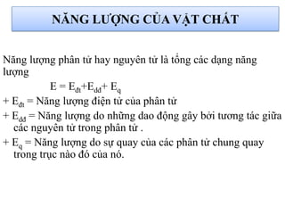 NĂNG LƢỢNG CỦA VẬT CHẤT
Năng lượng phân tử hay nguyên tử là tổng các dạng năng
lượng
E = Eđt+Edđ+ Eq
+ Eđt = Năng lượng điện tử của phân tử
+ Edđ = Năng lượng do những dao động gây bởi tương tác giữa
các nguyên tử trong phân tử .
+ Eq = Năng lượng do sự quay của các phân tử chung quay
trong trục nào đó của nó.
 