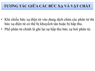 TƢƠNG TÁC GIỮA CÁC BỨC XẠ VÀ VẬT CHẤT
• Khi chiếu bức xạ điện từ vào dung dịch chứa các phân tử thì
bức xạ điện từ có thể bị khuyếch tán hoặc bị hấp thu.
• Phổ phân tử chính là ghi lại sự hấp thu bức xạ bởi phân tử.
 