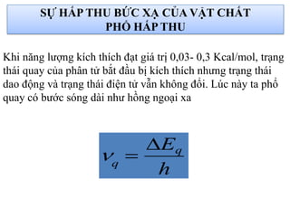 SỰ HẤP THU BỨC XẠ CỦA VẬT CHẤT
PHỔ HẤP THU
Khi năng lượng kích thích đạt giá trị 0,03- 0,3 Kcal/mol, trạng
thái quay của phân tử bắt đầu bị kích thích nhưng trạng thái
dao động và trạng thái điện tử vẫn không đổi. Lúc này ta phổ
quay có bước sóng dài như hồng ngoại xa
h
Eq
q


 