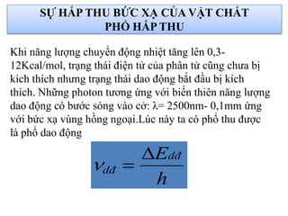 Khi năng lượng chuyển động nhiệt tăng lên 0,3-
12Kcal/mol, trạng thái điện tử của phân tử cũng chưa bị
kích thích nhưng trạng thái dao động bắt đầu bị kích
thích. Những photon tương ứng với biến thiên năng lượng
dao động có bước sóng vào cở: λ= 2500nm- 0,1mm ứng
với bức xạ vùng hồng ngoại.Lúc này ta có phổ thu được
là phổ dao động
h
Edđ
dđ


SỰ HẤP THU BỨC XẠ CỦA VẬT CHẤT
PHỔ HẤP THU
 