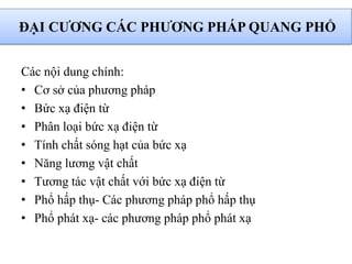 Các nội dung chính:
• Cơ sở của phương pháp
• Bức xạ điện từ
• Phân loại bức xạ điện từ
• Tính chất sóng hạt của bức xạ
• Năng lương vật chất
• Tương tác vật chất với bức xạ điện từ
• Phổ hấp thụ- Các phương pháp phổ hấp thụ
• Phổ phát xạ- các phương pháp phổ phát xạ
ĐẠI CƢƠNG CÁC PHƢƠNG PHÁP QUANG PHỔ
 