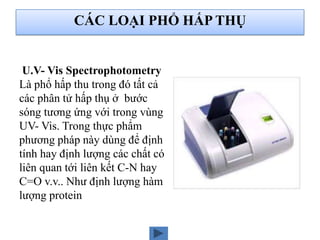 U.V- Vis Spectrophotometry
Là phổ hấp thu trong đó tất cả
các phân tử hấp thụ ở bước
sóng tương ứng với trong vùng
UV- Vis. Trong thực phẩm
phương pháp này dùng để định
tính hay định lượng các chất có
liên quan tới liên kết C-N hay
C=O v.v.. Như định lượng hàm
lượng protein
CÁC LOẠI PHỔ HẤP THỤ
 