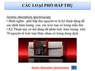 Atomic absorption spectroscopy
• Định nghĩa : phổ hấp thu nguyên tử là kỹ thuật dùng để
xác định hàm lượng của các kim loại có trong mẫu thử
• Kỹ Thuật này có thể dùng để phân tích hàm lượng trên
70 nguyên tố kim loại khác nhau có trong dung dịch
Atomic Absorption Spectrometer
CÁC LOẠI PHỔ HẤP THỤ
 