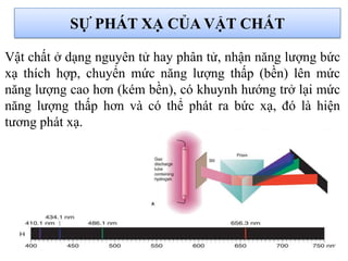 SỰ PHÁT XẠ CỦA VẬT CHẤT
Vật chất ở dạng nguyên tử hay phân tử, nhận năng lượng bức
xạ thích hợp, chuyển mức năng lượng thấp (bền) lên mức
năng lượng cao hơn (kém bền), có khuynh hướng trở lại mức
năng lượng thấp hơn và có thể phát ra bức xạ, đó là hiện
tương phát xạ.
 