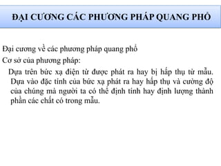 ĐẠI CƢƠNG CÁC PHƢƠNG PHÁP QUANG PHỔ
Đại cương về các phương pháp quang phổ
Cơ sở của phương pháp:
Dựa trên bức xạ điện từ được phát ra hay bị hấp thụ từ mẫu.
Dựa vào đặc tính của bức xạ phát ra hay hấp thụ và cường độ
của chúng mà người ta có thể định tính hay định lượng thành
phần các chất có trong mẫu.
 